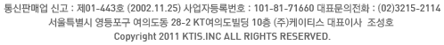 통신판매업 신고 : 제01-443호 (2002.11.25) 사업자등록번호 : 101-81-71660 대표문의전화 : (02)3215-2114 | 서울특별시 영등포구 여의도동 28-2 KT여의도빌딩 10층 (주)케이티스 대표이사  조성호 | Copyright 2011 KTIS.INC all rights reserved.