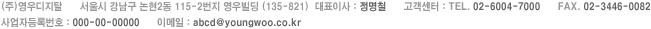 (주)영우디지탈 서울시 강남구 논현2동 115-2번지 영우빌딩 (135-821) | 대표이사 : 정명철 | 고객센터 : TEL. 02-6004-7000 | FAX. 02-3446-0082 | 사업자등록번호 : 000-00-00000 | 이메일 : abcd@youngwoo.co.kr