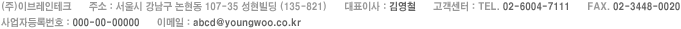 (주)이브레인테크 | 주소 : 서울시 강남구 논현동 107-35 성현빌딩 (135-821) | 대표이사 : 김영철 | 고객센터 : TEL. 02-6004-7111 | FAX. 02-3448-0020 | 사업자등록번호 : 000-00-00000 | 이메일 : abcd@youngwoo.co.kr